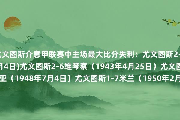 尤文图斯介意甲联赛中主场最大比分失利:尤文图斯2-6特里斯蒂纳(1940年2月4日)尤文图斯2-6维琴察(1943年4月25日)尤文图斯0-4普罗帕特里亚(1948年7月4日)尤文图斯1-7米兰(1950年2月5日)尤文图斯0-4佛罗伦萨(1955年10月2日)尤文图斯0-4王人灵(1967年10月22日)尤文图斯0-4亚特兰大(2025年3月9日)体育赛事直播