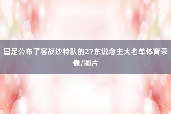 国足公布了客战沙特队的27东说念主大名单体育录像/图片