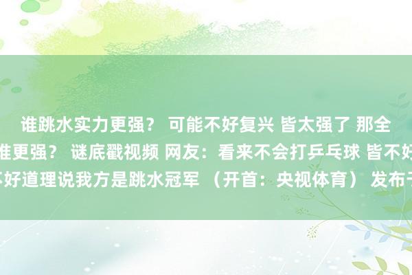 谁跳水实力更强？ 可能不好复兴 皆太强了 那全红婵和王宗源打乒乓球谁更强？ 谜底戳视频 网友：看来不会打乒乓球 皆不好道理说我方是跳水冠军 （开首：央视体育） 发布于：湖北省体育录像/图片