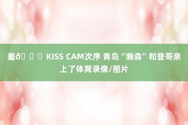 羞😆KISS CAM次序 青岛“瀚森”和登哥亲上了体育录像/图片