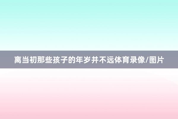 离当初那些孩子的年岁并不远体育录像/图片