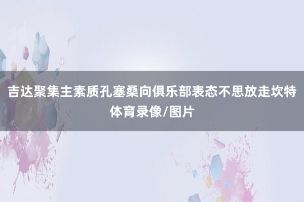 吉达聚集主素质孔塞桑向俱乐部表态不思放走坎特体育录像/图片