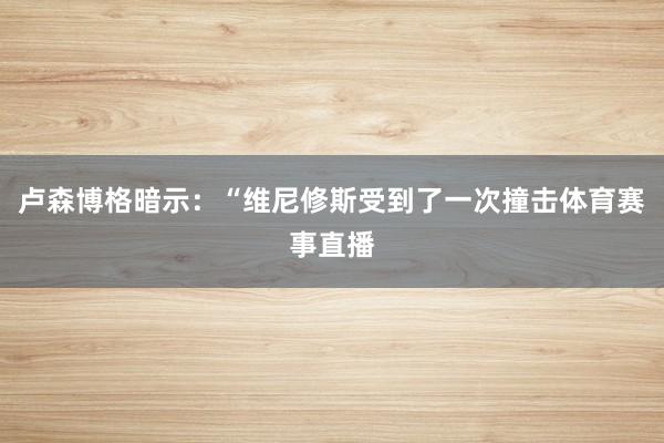 卢森博格暗示:“维尼修斯受到了一次撞击体育赛事直播