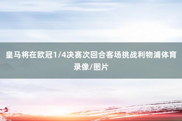 皇马将在欧冠1/4决赛次回合客场挑战利物浦体育录像/图片