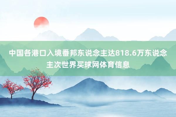 中国各港口入境番邦东说念主达818.6万东说念主次世界买球网体育信息
