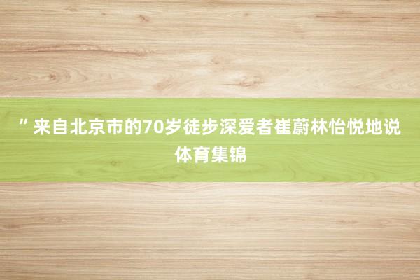 ”来自北京市的70岁徒步深爱者崔蔚林怡悦地说体育集锦