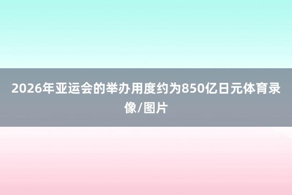 2026年亚运会的举办用度约为850亿日元体育录像/图片