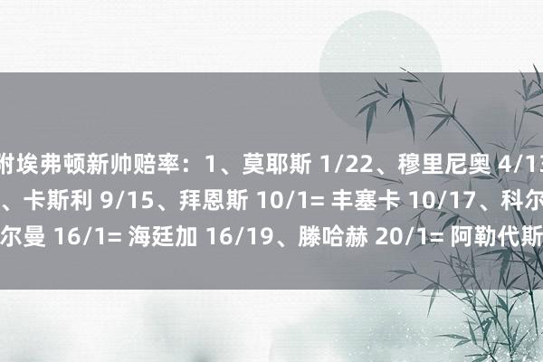 附埃弗顿新帅赔率：1、莫耶斯 1/22、穆里尼奥 4/13、史蒂夫-库珀 8/14、卡斯利 9/15、拜恩斯 10/1= 丰塞卡 10/17、科尔曼 16/1= 海廷加 16/19、滕哈赫 20/1= 阿勒代斯 20/1    体育赛事直播