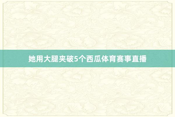 她用大腿夹破5个西瓜体育赛事直播