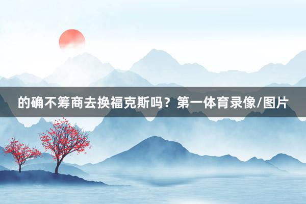 的确不筹商去换福克斯吗？第一体育录像/图片