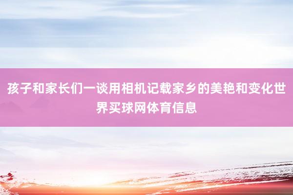 孩子和家长们一谈用相机记载家乡的美艳和变化世界买球网体育信息
