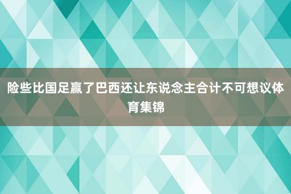 险些比国足赢了巴西还让东说念主合计不可想议体育集锦