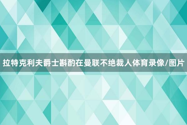 拉特克利夫爵士斟酌在曼联不绝裁人体育录像/图片