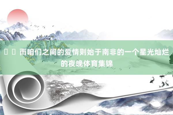 ⭐️而咱们之间的爱情则始于南非的一个星光灿烂的夜晚体育集锦