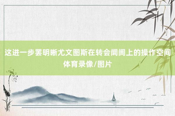 这进一步罢明晰尤文图斯在转会阛阓上的操作空间体育录像/图片
