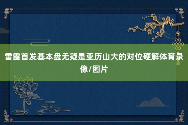 雷霆首发基本盘无疑是亚历山大的对位硬解体育录像/图片
