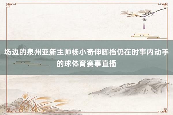 场边的泉州亚新主帅杨小奇伸脚挡仍在时事内动手的球体育赛事直播