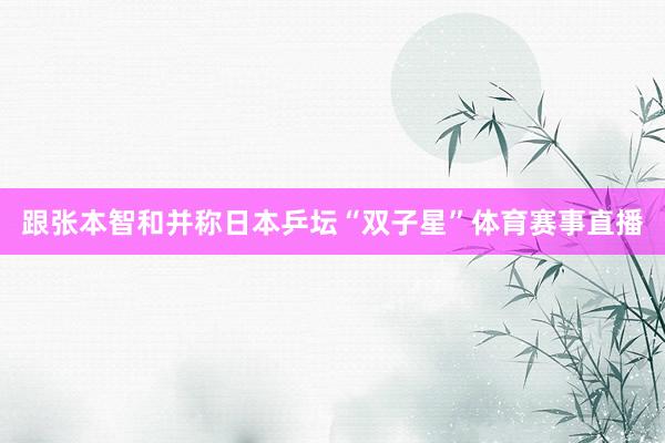 跟张本智和并称日本乒坛“双子星”体育赛事直播