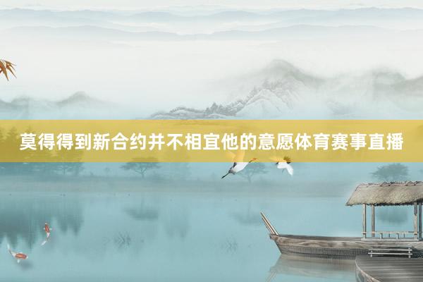 莫得得到新合约并不相宜他的意愿体育赛事直播