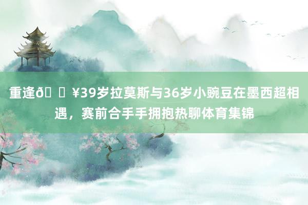 重逢🔥39岁拉莫斯与36岁小豌豆在墨西超相遇，赛前合手手拥抱热聊体育集锦