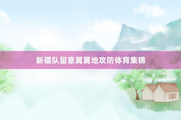 新疆队留意翼翼地攻防体育集锦