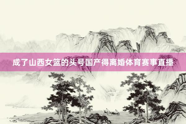 成了山西女篮的头号国产得离婚体育赛事直播