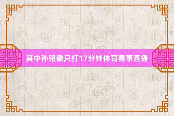 其中孙铭徽只打17分钟体育赛事直播