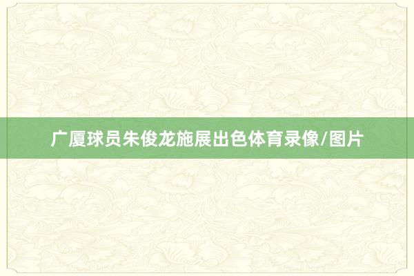 广厦球员朱俊龙施展出色体育录像/图片
