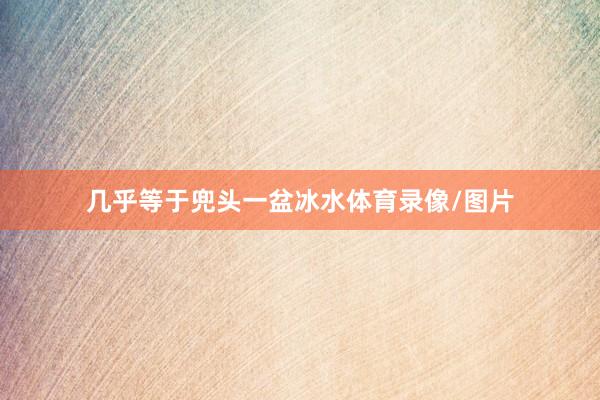 几乎等于兜头一盆冰水体育录像/图片