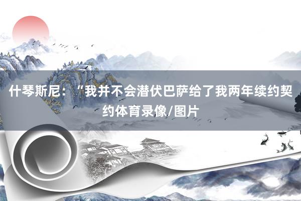 什琴斯尼：“我并不会潜伏巴萨给了我两年续约契约体育录像/图片