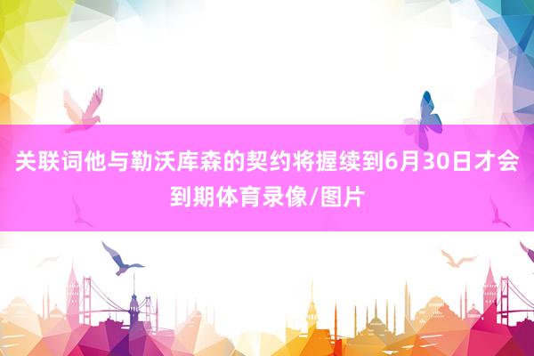 关联词他与勒沃库森的契约将握续到6月30日才会到期体育录像/图片