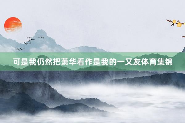 可是我仍然把萧华看作是我的一又友体育集锦