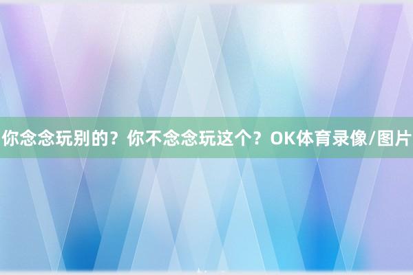 你念念玩别的？你不念念玩这个？OK体育录像/图片