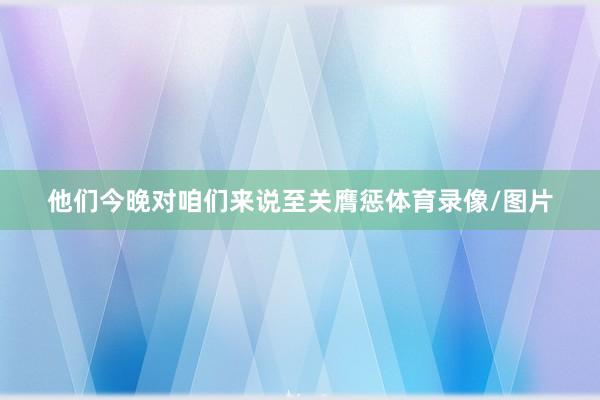 他们今晚对咱们来说至关膺惩体育录像/图片