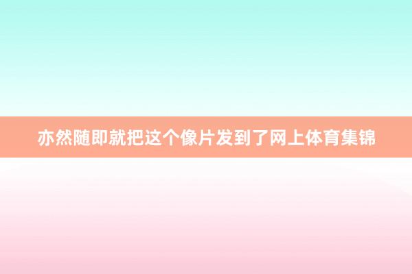 亦然随即就把这个像片发到了网上体育集锦