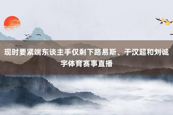 现时要紧端东谈主手仅剩下路易斯、于汉超和刘诚宇体育赛事直播