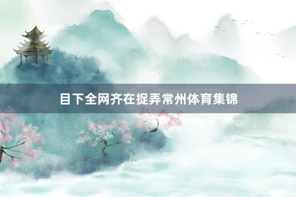 目下全网齐在捉弄常州体育集锦