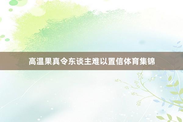 高温果真令东谈主难以置信体育集锦