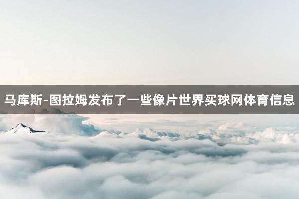 马库斯-图拉姆发布了一些像片世界买球网体育信息