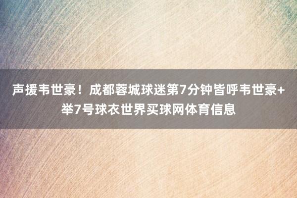 声援韦世豪!成都蓉城球迷第7分钟皆呼韦世豪+举7号球衣世界买球网体育信息