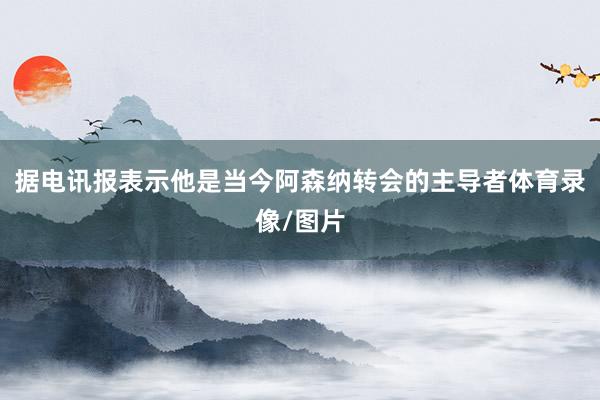 据电讯报表示他是当今阿森纳转会的主导者体育录像/图片