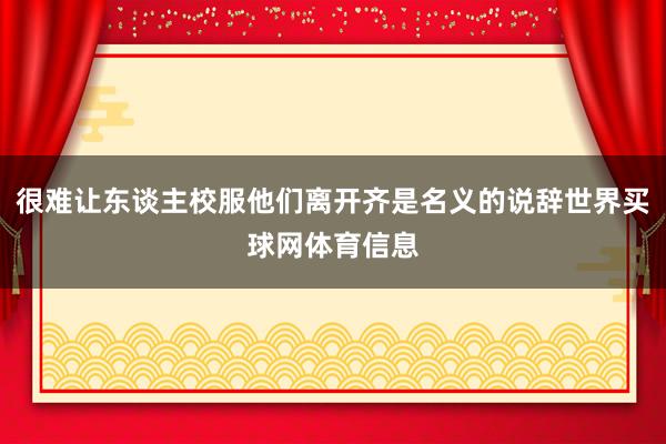 很难让东谈主校服他们离开齐是名义的说辞世界买球网体育信息