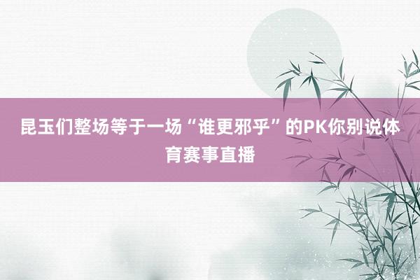 昆玉们整场等于一场“谁更邪乎”的PK你别说体育赛事直播