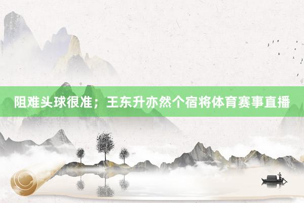 阻难头球很准；王东升亦然个宿将体育赛事直播