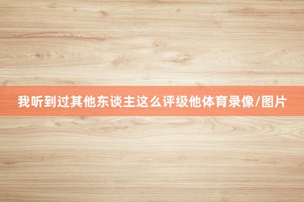 我听到过其他东谈主这么评级他体育录像/图片