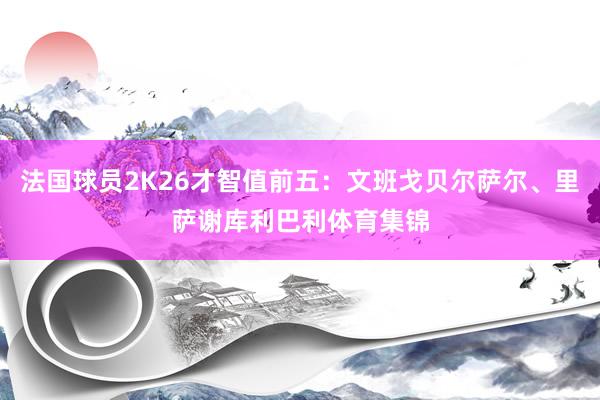 法国球员2K26才智值前五：文班戈贝尔萨尔、里萨谢库利巴利体育集锦