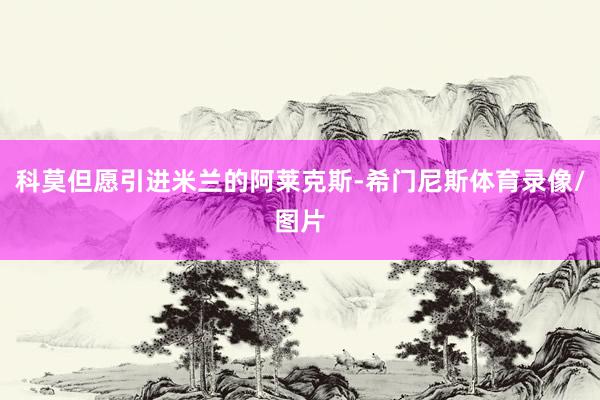 科莫但愿引进米兰的阿莱克斯-希门尼斯体育录像/图片